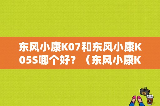 东风小康K07和东风小康K05S哪个好？（东风小康K05S论坛）-图1