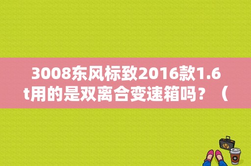 3008东风标致2016款1.6t用的是双离合变速箱吗？（2016年东风标致新车型）-图1