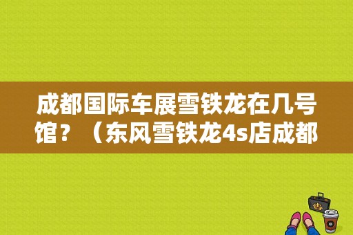 成都国际车展雪铁龙在几号馆？（东风雪铁龙4s店成都）-图1