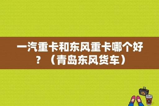 一汽重卡和东风重卡哪个好？（青岛东风货车）-图1