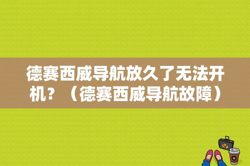 德赛西威导航放久了无法开机？（德赛西威导航故障）-图1