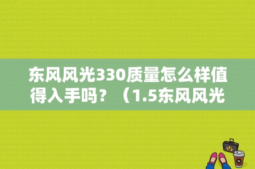 东风风光330质量怎么样值得入手吗？（1.5东风风光330）-图1