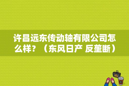 许昌远东传动轴有限公司怎么样？（东风日产 反垄断）-图1