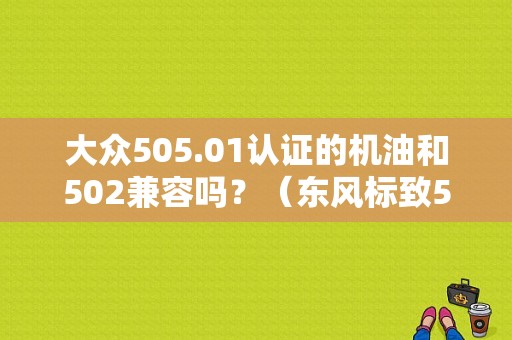 大众505.01认证的机油和502兼容吗？（东风标致502）-图1