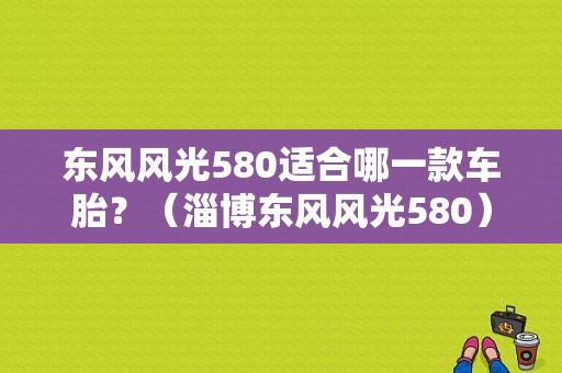 东风风光580适合哪一款车胎？（淄博东风风光580）-图1