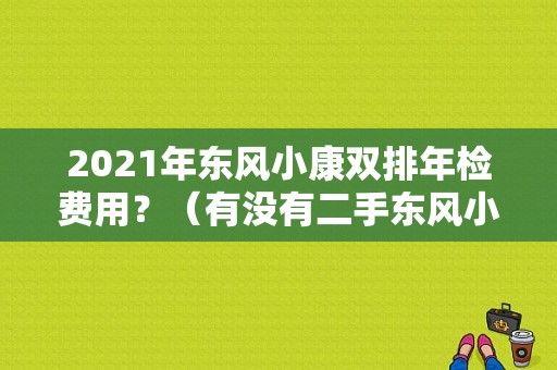 2021年东风小康双排年检费用？（有没有二手东风小康车）