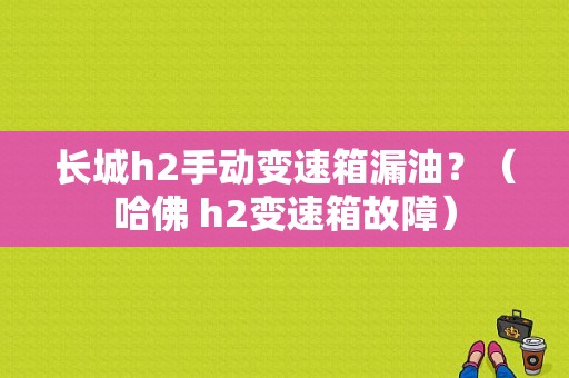 长城h2手动变速箱漏油？（哈佛 h2变速箱故障）-图1