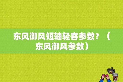 东风御风短轴轻客参数？（东风御风参数）-图1