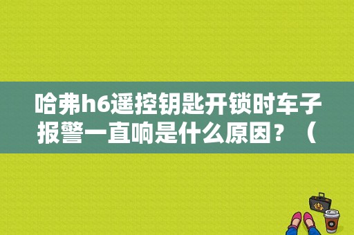 哈弗h6遥控钥匙开锁时车子报警一直响是什么原因？（哈佛h6遥控开锁后报警故障）-图1