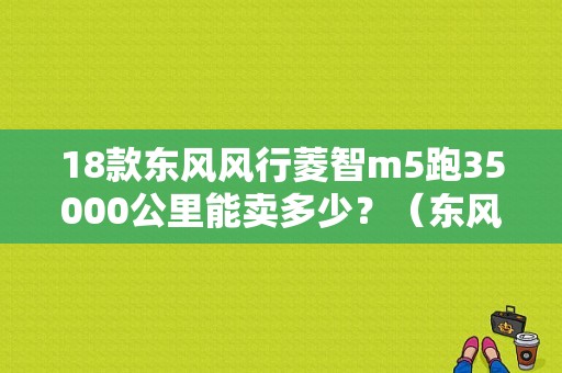 18款东风风行菱智m5跑35000公里能卖多少？（东风风行老款的售价）-图1