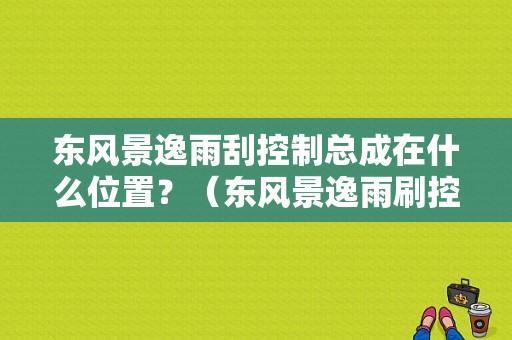 东风景逸雨刮控制总成在什么位置？（东风景逸雨刷控制器）-图1