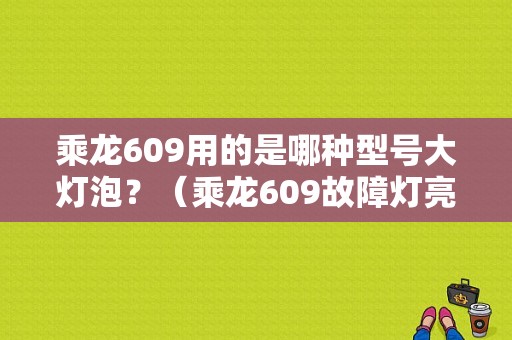 乘龙609用的是哪种型号大灯泡？（乘龙609故障灯亮怎么办）-图1