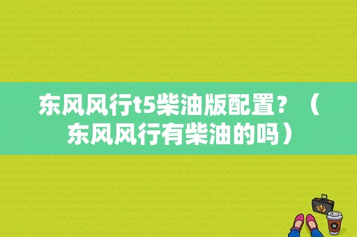 东风风行t5柴油版配置？（东风风行有柴油的吗）-图1