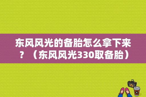 东风风光的备胎怎么拿下来？（东风风光330取备胎）-图1