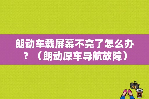 朗动车载屏幕不亮了怎么办？（朗动原车导航故障）-图1