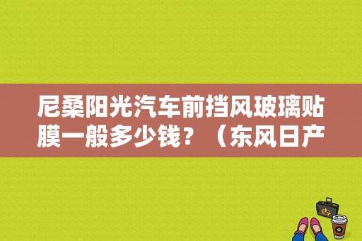 尼桑阳光汽车前挡风玻璃贴膜一般多少钱？（东风日产阳光挡风玻璃）-图1