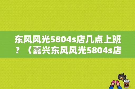 东风风光5804s店几点上班？（嘉兴东风风光5804s店）-图1