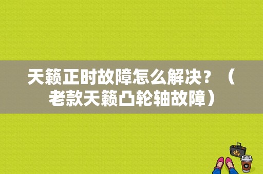 天籁正时故障怎么解决？（老款天籁凸轮轴故障）-图1