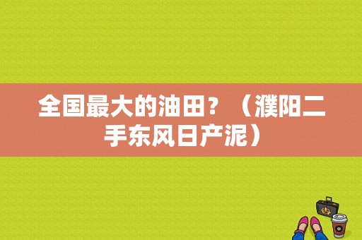 全国最大的油田？（濮阳二手东风日产泥）-图1