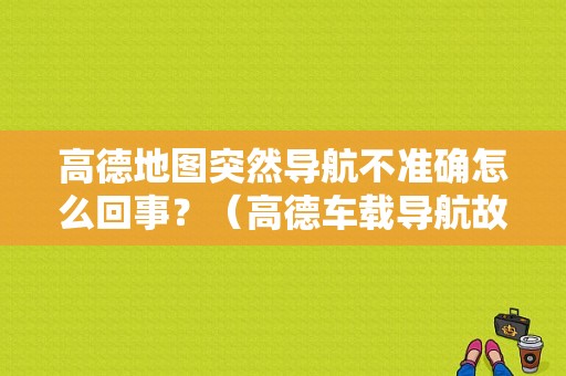 高德地图突然导航不准确怎么回事？（高德车载导航故障）-图1