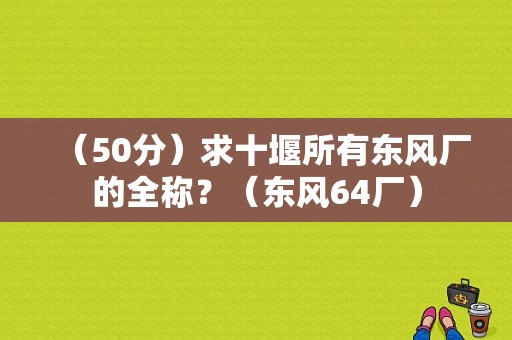 （50分）求十堰所有东风厂的全称？（东风64厂）-图1