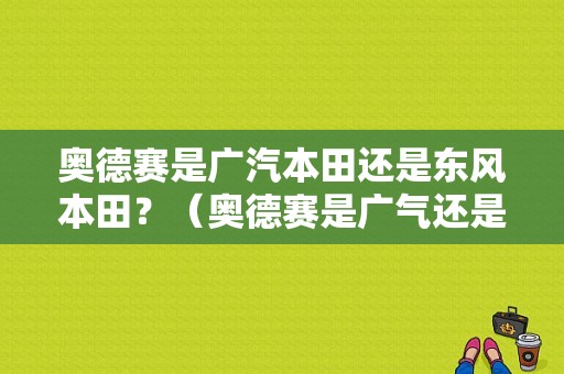 奥德赛是广汽本田还是东风本田？（奥德赛是广气还是东风）-图1