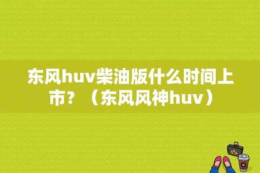 东风huv柴油版什么时间上市？（东风风神huv）