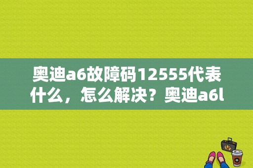 奥迪a6故障码12555代表什么，怎么解决？奥迪a6l故障码12555