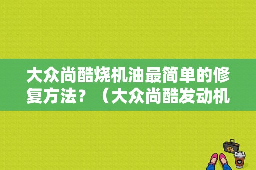 大众尚酷烧机油最简单的修复方法？（大众尚酷发动机机油故障）-图1