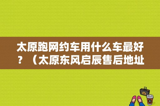 太原跑网约车用什么车最好？（太原东风启辰售后地址）-图1