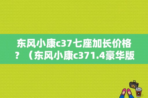 东风小康c37七座加长价格？（东风小康c371.4豪华版）-图1