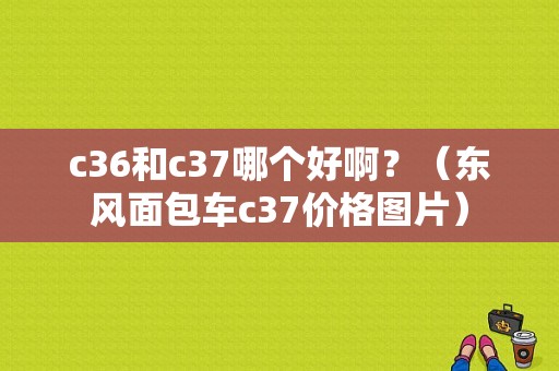 c36和c37哪个好啊？（东风面包车c37价格图片）-图1