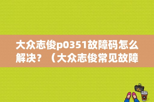 大众志俊p0351故障码怎么解决？（大众志俊常见故障）-图1