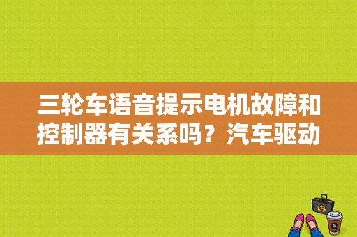 三轮车语音提示电机故障和控制器有关系吗？汽车驱动电机故障-图2