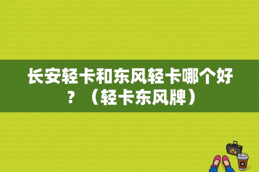 长安轻卡和东风轻卡哪个好？（轻卡东风牌）-图1