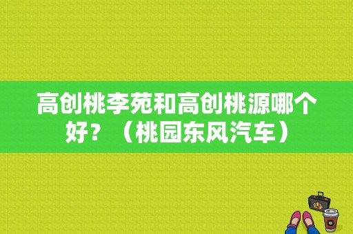 高创桃李苑和高创桃源哪个好？（桃园东风汽车）-图1