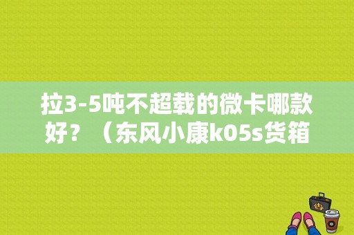 拉3-5吨不超载的微卡哪款好？（东风小康k05s货箱尺寸）-图1