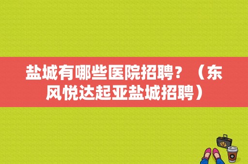 盐城有哪些医院招聘？（东风悦达起亚盐城招聘）-图1