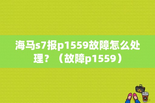海马s7报p1559故障怎么处理？（故障p1559）-图1