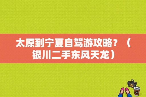 太原到宁夏自驾游攻略？（银川二手东风天龙）-图1