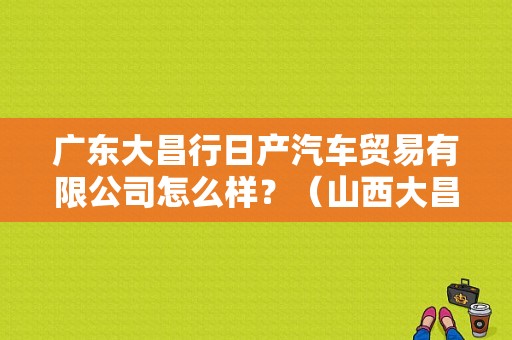 广东大昌行日产汽车贸易有限公司怎么样？（山西大昌东风日产）-图2