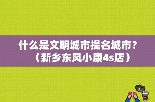 什么是文明城市提名城市？（新乡东风小康4s店）-图1