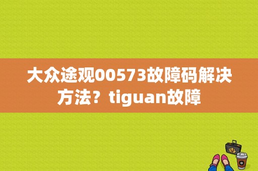 大众途观00573故障码解决方法？tiguan故障-图1