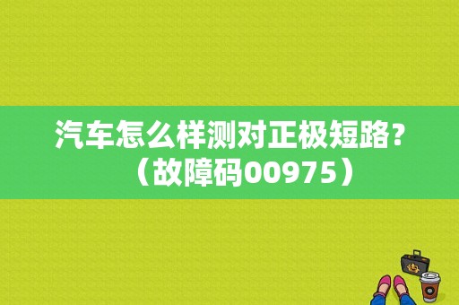汽车怎么样测对正极短路？（故障码00975）