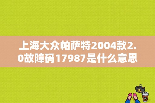 上海大众帕萨特2004款2.0故障码17987是什么意思？（故障码17987）