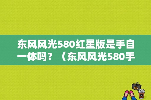 东风风光580红星版是手自一体吗？（东风风光580手自一体）-图1