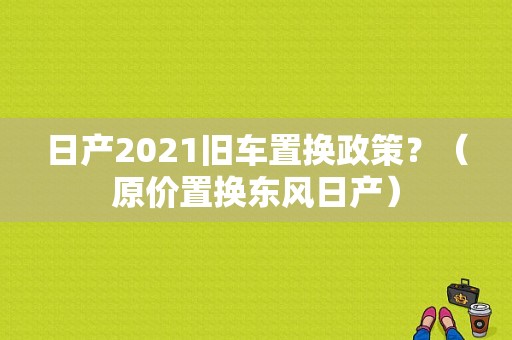 日产2021旧车置换政策？（原价置换东风日产）-图2