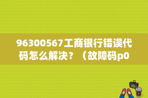 96300567工商银行错误代码怎么解决？（故障码p0567是什么问题）-图1