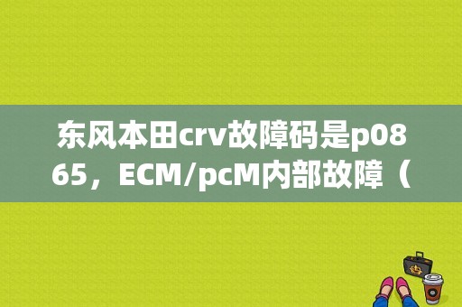 东风本田crv故障码是p0865，ECM/pcM内部故障（电源控制电路）是什么意思？（故障码P0865）