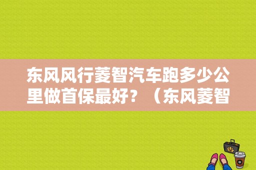 东风风行菱智汽车跑多少公里做首保最好？（东风菱智首保）-图1